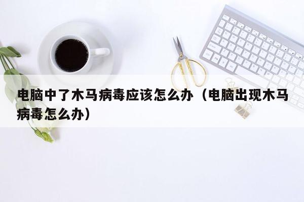 电脑中了木马病毒应该怎么办（电脑出现木马病毒怎么办）