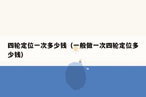 四轮定位一次多少钱（一般做一次四轮定位多少钱）