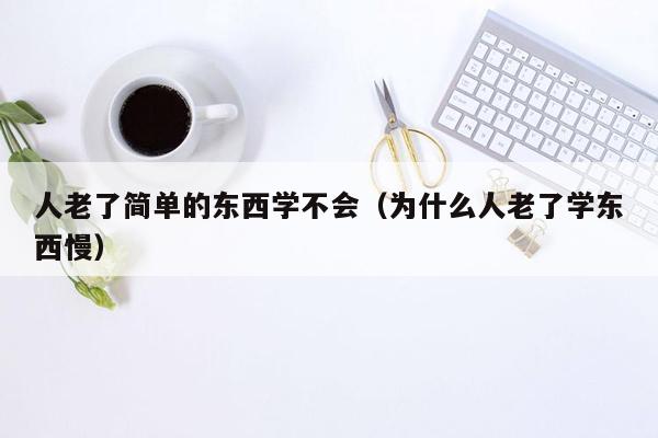 人老了简单的东西学不会（为什么人老了学东西慢）