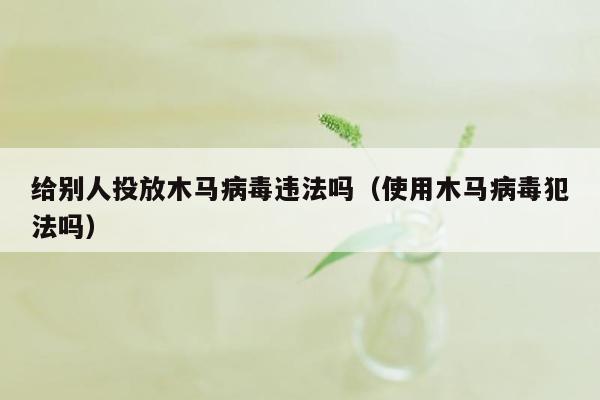 给别人投放木马病毒违法吗（使用木马病毒犯法吗）