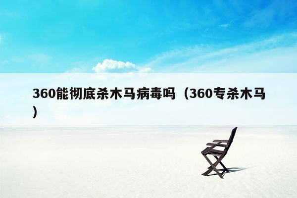 360能彻底杀木马病毒吗（360专杀木马）