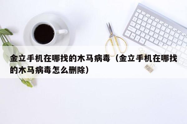 金立手机在哪找的木马病毒（金立手机在哪找的木马病毒怎么删除）