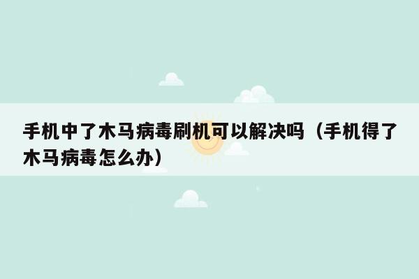 手机中了木马病毒刷机可以解决吗（手机得了木马病毒怎么办）