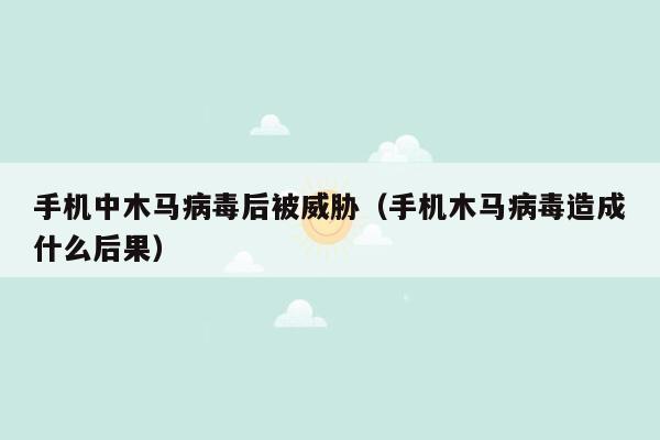 手机中木马病毒后被威胁（手机木马病毒造成什么后果）