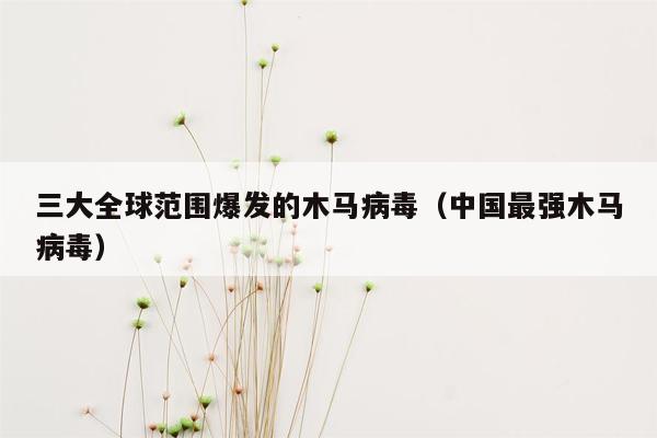 三大全球范围爆发的木马病毒（中国最强木马病毒）