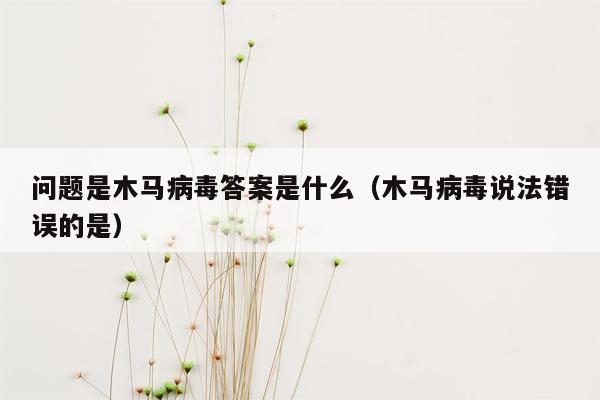 问题是木马病毒答案是什么（木马病毒说法错误的是）