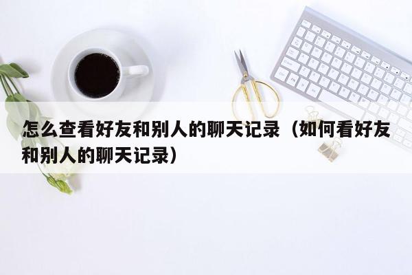 怎么查看好友和别人的聊天记录（如何看好友和别人的聊天记录）