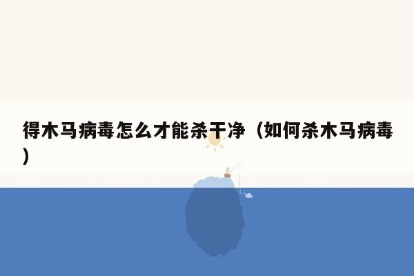 得木马病毒怎么才能杀干净（如何杀木马病毒）