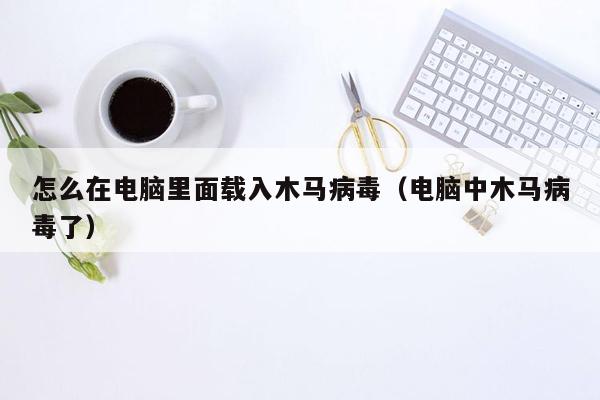 怎么在电脑里面载入木马病毒（电脑中木马病毒了）