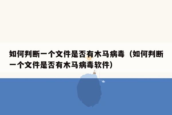 如何判断一个文件是否有木马病毒（如何判断一个文件是否有木马病毒软件）