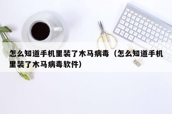 怎么知道手机里装了木马病毒（怎么知道手机里装了木马病毒软件）