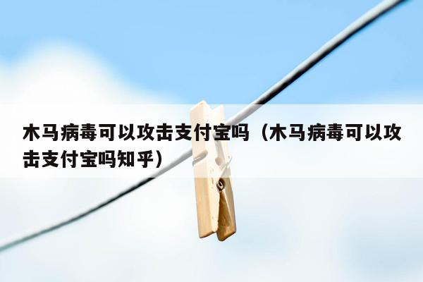 木马病毒可以攻击支付宝吗（木马病毒可以攻击支付宝吗知乎）