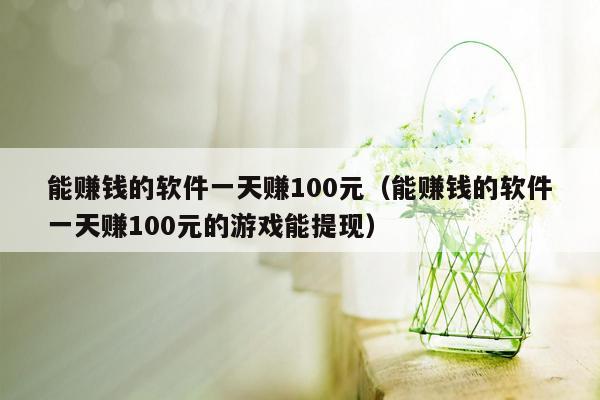 能赚钱的软件一天赚100元（能赚钱的软件一天赚100元的游戏能提现）