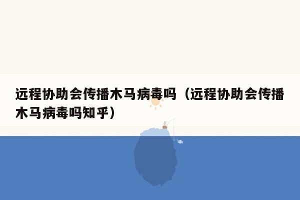 远程协助会传播木马病毒吗（远程协助会传播木马病毒吗知乎）