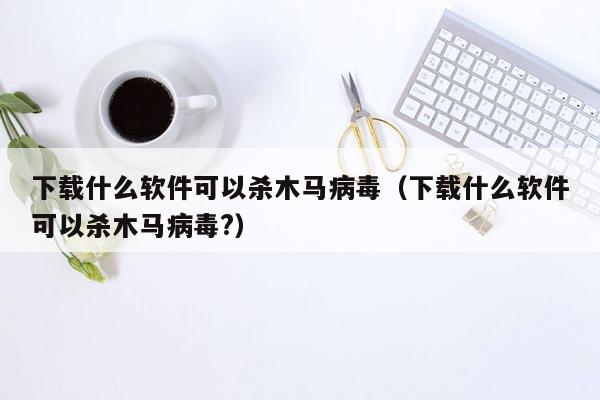 下载什么软件可以杀木马病毒（下载什么软件可以杀木马病毒?）