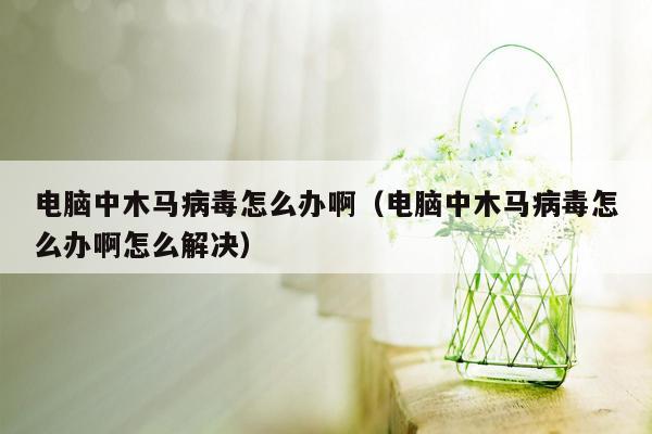 电脑中木马病毒怎么办啊（电脑中木马病毒怎么办啊怎么解决）