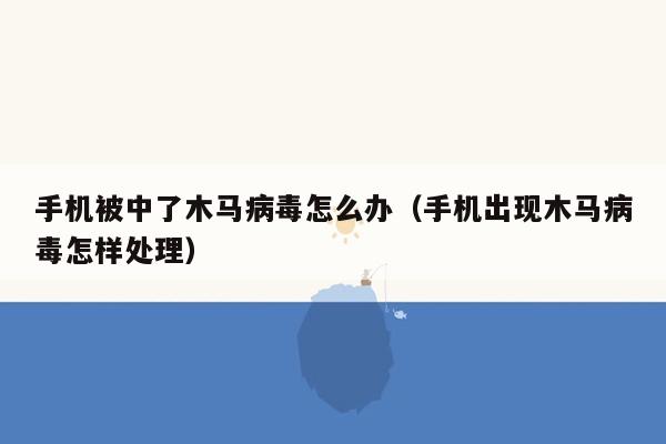 手机被中了木马病毒怎么办（手机出现木马病毒怎样处理）