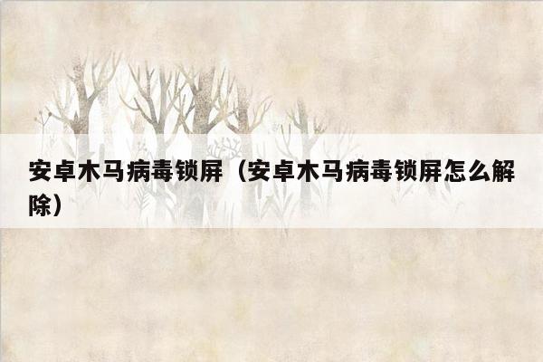 安卓木马病毒锁屏（安卓木马病毒锁屏怎么解除）