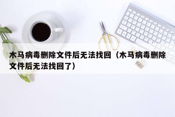 木马病毒删除文件后无法找回（木马病毒删除文件后无法找回了）