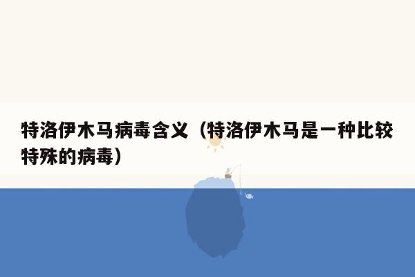 特洛伊木马病毒含义（特洛伊木马是一种比较特殊的病毒）