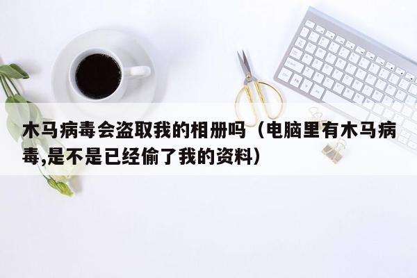 木马病毒会盗取我的相册吗（电脑里有木马病毒,是不是已经偷了我的资料）