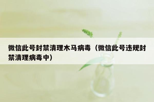 微信此号封禁清理木马病毒（微信此号违规封禁清理病毒中）