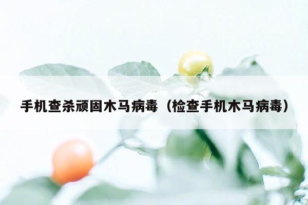 手机查杀顽固木马病毒（检查手机木马病毒）