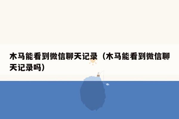 木马能看到微信聊天记录（木马能看到微信聊天记录吗）