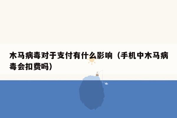 木马病毒对于支付有什么影响（手机中木马病毒会扣费吗）