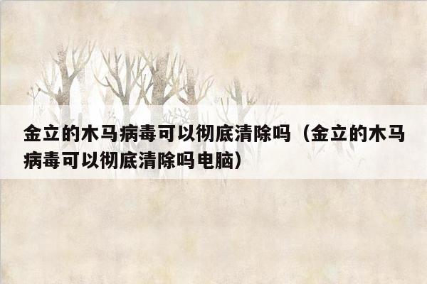 金立的木马病毒可以彻底清除吗（金立的木马病毒可以彻底清除吗电脑）