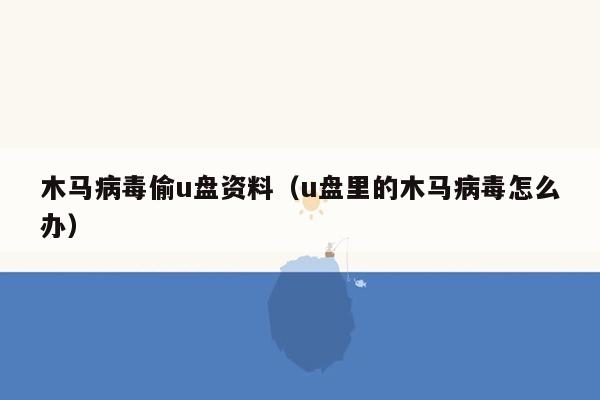 木马病毒偷u盘资料（u盘里的木马病毒怎么办）