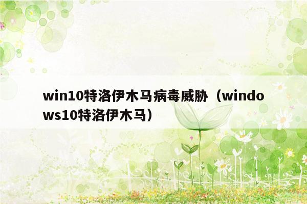 win10特洛伊木马病毒威胁（windows10特洛伊木马）