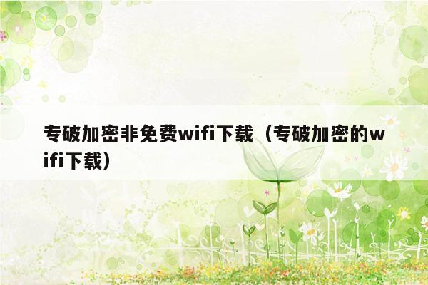 专破加密非免费wifi下载（专破加密的wifi下载）