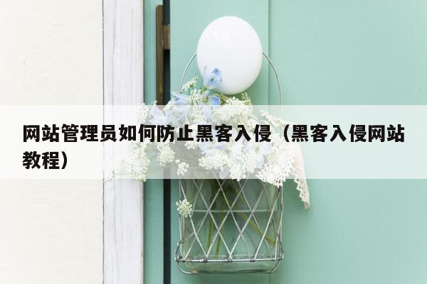 网站管理员如何防止黑客入侵（黑客入侵网站教程）