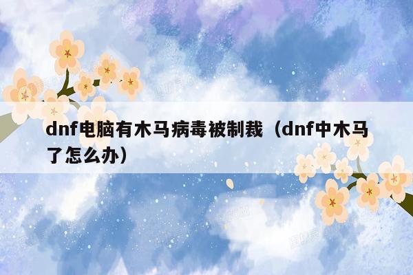 dnf电脑有木马病毒被制裁（dnf中木马了怎么办）