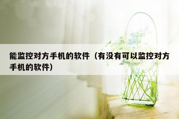 能监控对方手机的软件（有没有可以监控对方手机的软件）