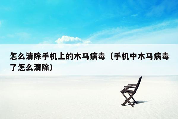 怎么清除手机上的木马病毒（手机中木马病毒了怎么清除）