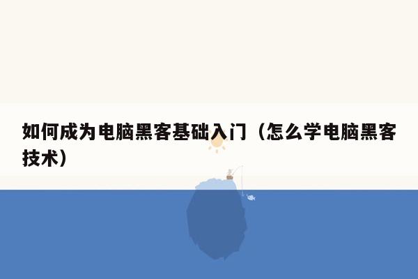 如何成为电脑黑客基础入门（怎么学电脑黑客技术）