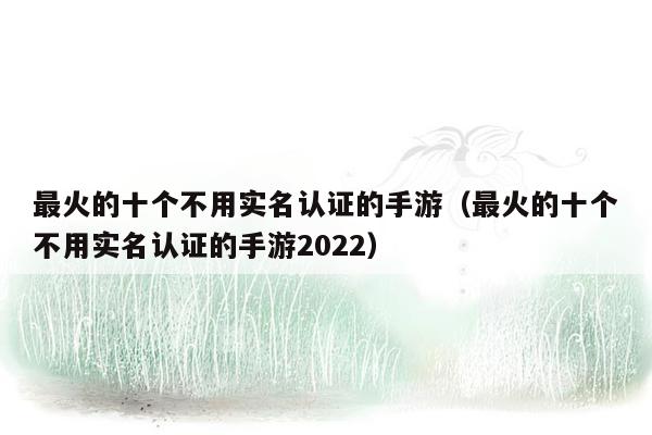 最火的十个不用实名认证的手游（最火的十个不用实名认证的手游2022）