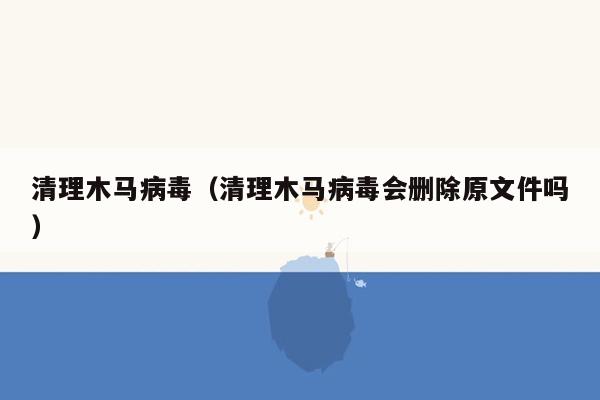 清理木马病毒（清理木马病毒会删除原文件吗）