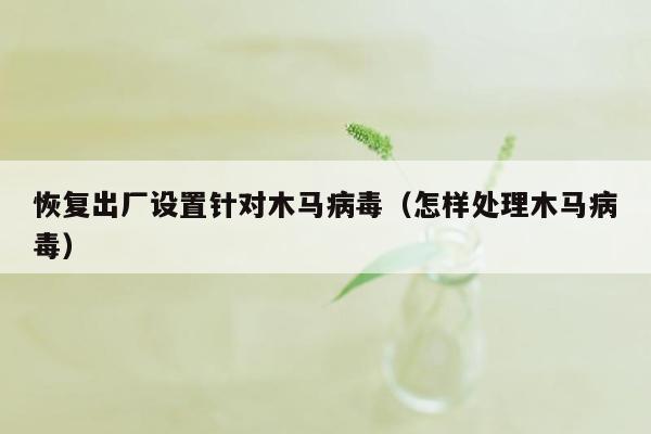 恢复出厂设置针对木马病毒（怎样处理木马病毒）