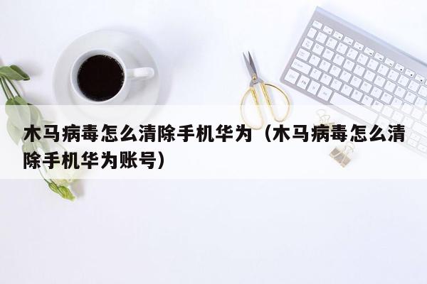 木马病毒怎么清除手机华为（木马病毒怎么清除手机华为账号）