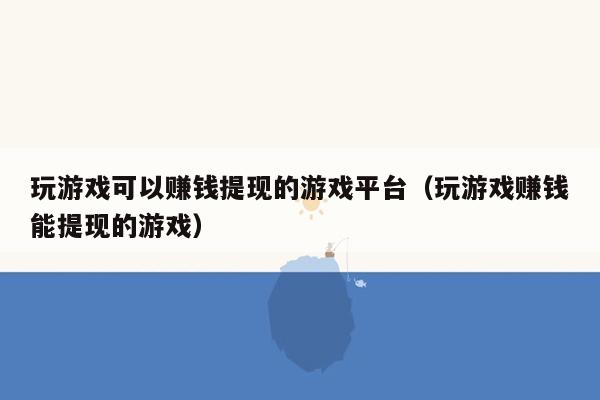 玩游戏可以赚钱提现的游戏平台（玩游戏赚钱能提现的游戏）