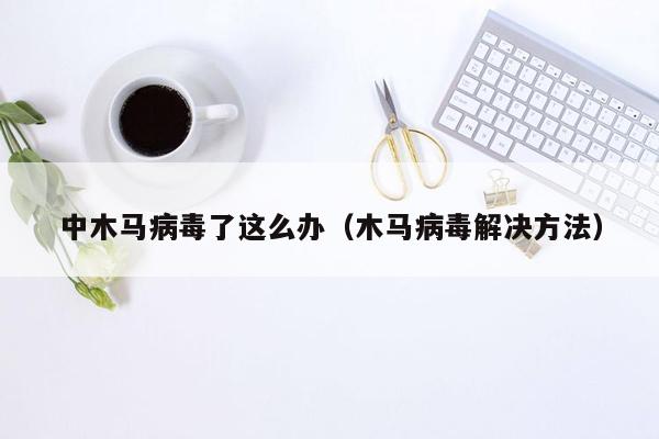 中木马病毒了这么办（木马病毒解决方法）