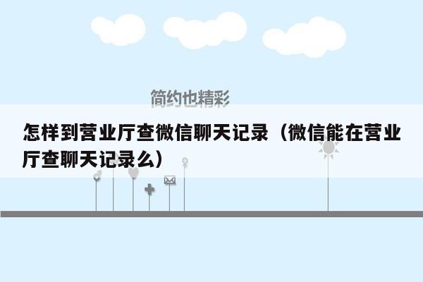 怎样到营业厅查微信聊天记录（微信能在营业厅查聊天记录么）