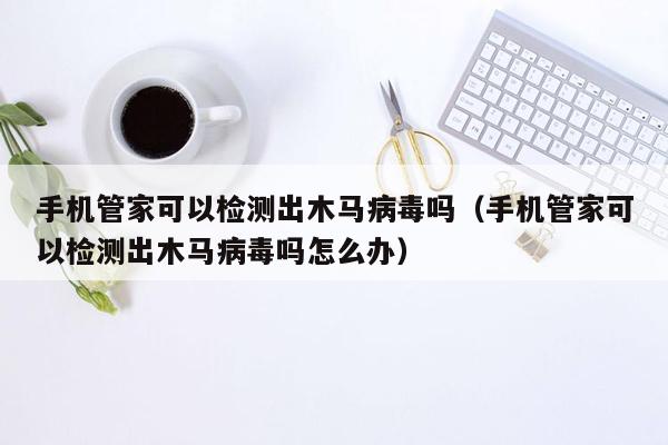 手机管家可以检测出木马病毒吗（手机管家可以检测出木马病毒吗怎么办）