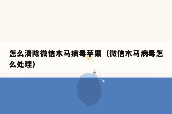 怎么清除微信木马病毒苹果（微信木马病毒怎么处理）