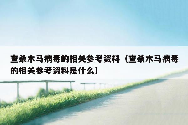 查杀木马病毒的相关参考资料（查杀木马病毒的相关参考资料是什么）