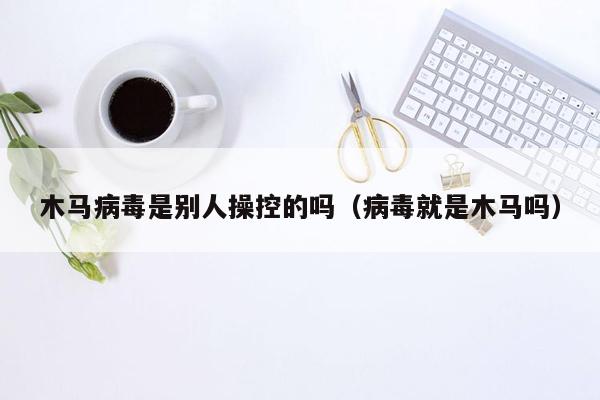 木马病毒是别人操控的吗（病毒就是木马吗）