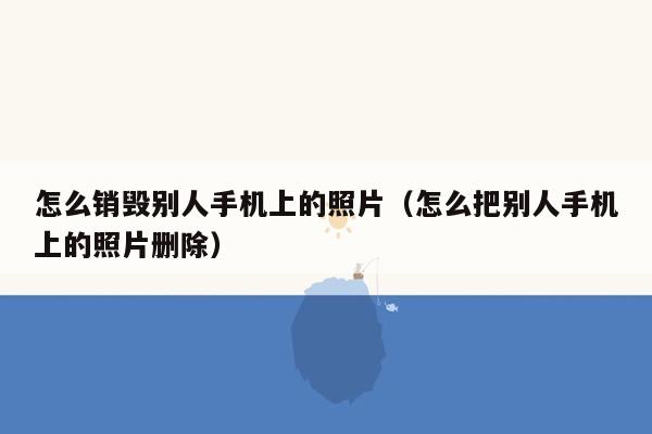 怎么销毁别人手机上的照片（怎么把别人手机上的照片删除）